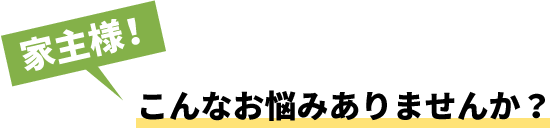 家主様！こんなお悩みありませんか？